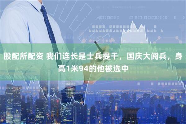 股配所配资 我们连长是士兵提干，国庆大阅兵，身高1米94的他被选中