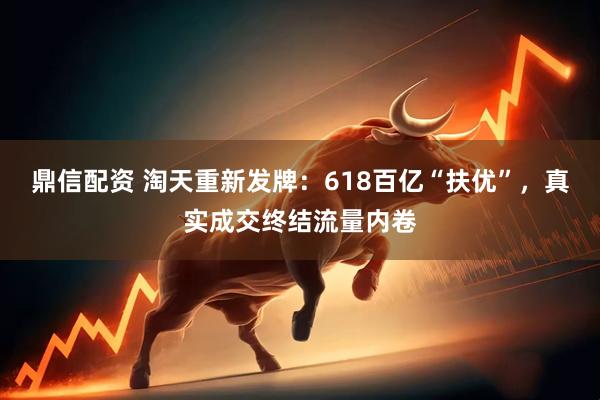 鼎信配资 淘天重新发牌：618百亿“扶优”，真实成交终结流量内卷