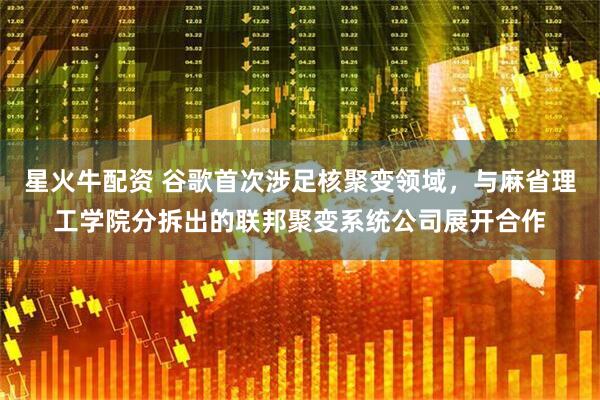 星火牛配资 谷歌首次涉足核聚变领域，与麻省理工学院分拆出的联邦聚变系统公司展开合作