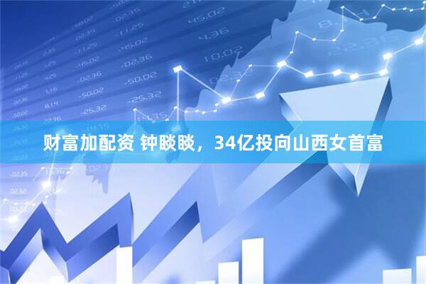 财富加配资 钟睒睒，34亿投向山西女首富