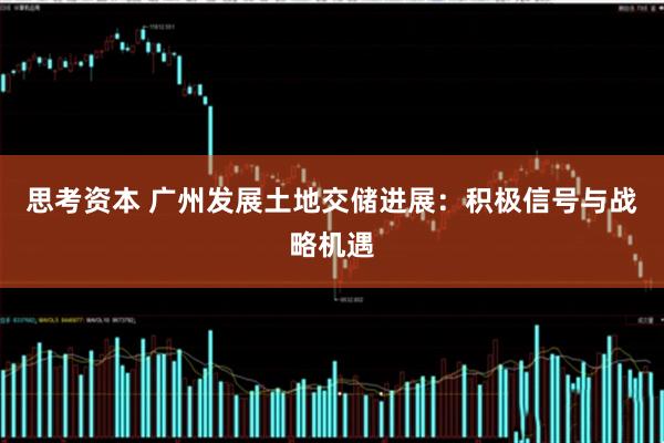 思考资本 广州发展土地交储进展：积极信号与战略机遇