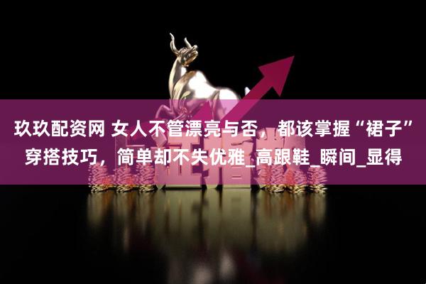 玖玖配资网 女人不管漂亮与否，都该掌握“裙子”穿搭技巧，简单却不失优雅_高跟鞋_瞬间_显得