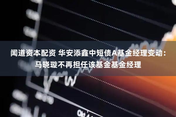 闻道资本配资 华安添鑫中短债A基金经理变动：马晓璇不再担任该基金基金经理