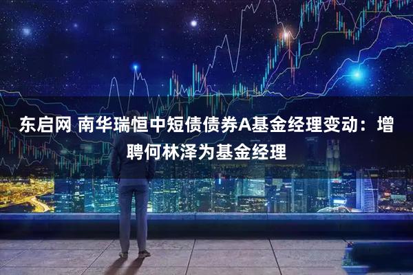 东启网 南华瑞恒中短债债券A基金经理变动：增聘何林泽为基金经理