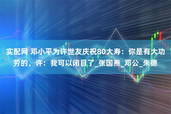 实配网 邓小平为许世友庆祝80大寿：你是有大功劳的，许：我可以闭目了_张国焘_邓公_朱德