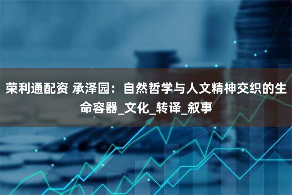 荣利通配资 承泽园：自然哲学与人文精神交织的生命容器_文化_转译_叙事