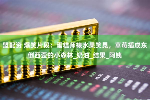 盟配资 爆笑片段：蛋糕师裱水果笑晃，草莓插成东倒西歪的小森林_奶油_结果_阿姨