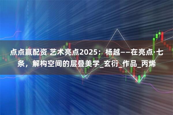 点点赢配资 艺术亮点2025：杨越——在亮点·七条，解构空间的层叠美学_玄衍_作品_丙烯