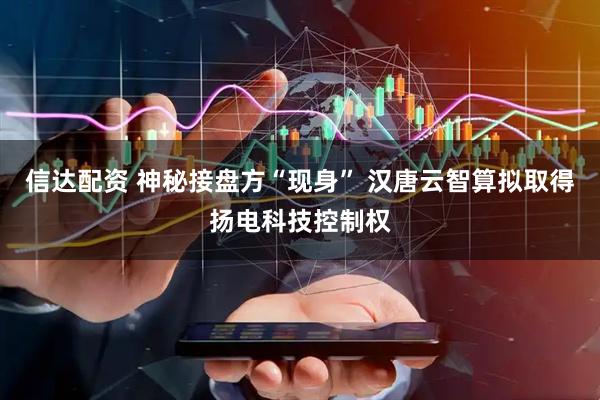 信达配资 神秘接盘方“现身” 汉唐云智算拟取得扬电科技控制权