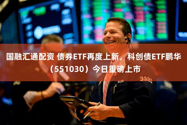 国融汇通配资 债券ETF再度上新，科创债ETF鹏华（551030）今日重磅上市