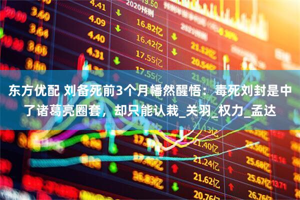 东方优配 刘备死前3个月幡然醒悟：毒死刘封是中了诸葛亮圈套，却只能认栽_关羽_权力_孟达