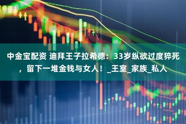 中金宝配资 迪拜王子拉希德：33岁纵欲过度猝死，留下一堆金钱与女人！_王室_家族_私人
