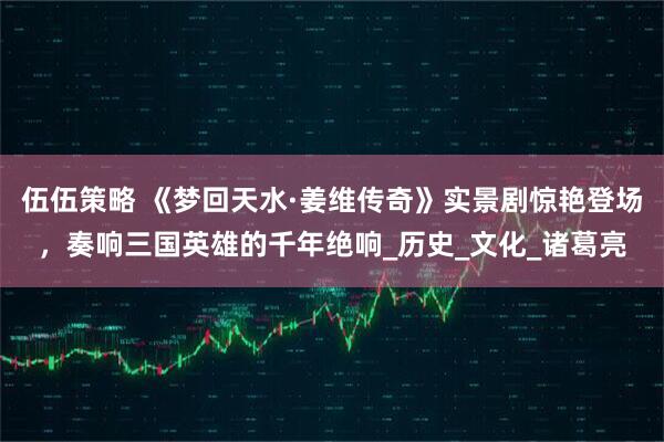 伍伍策略 《梦回天水·姜维传奇》实景剧惊艳登场，奏响三国英雄的千年绝响_历史_文化_诸葛亮