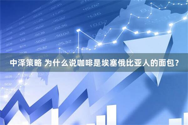 中泽策略 为什么说咖啡是埃塞俄比亚人的面包？