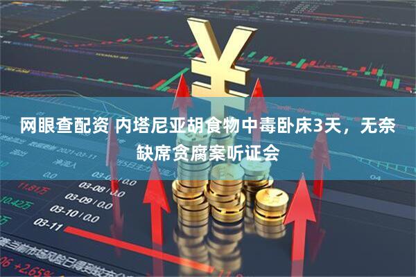 网眼查配资 内塔尼亚胡食物中毒卧床3天，无奈缺席贪腐案听证会