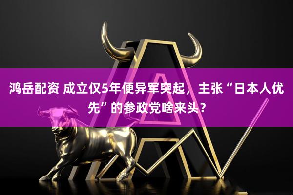 鸿岳配资 成立仅5年便异军突起，主张“日本人优先”的参政党啥来头？