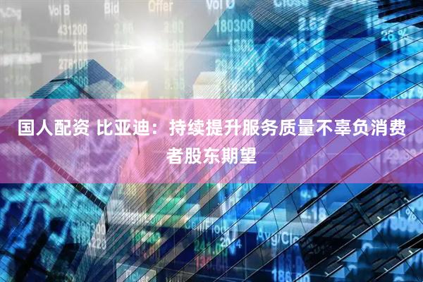 国人配资 比亚迪：持续提升服务质量不辜负消费者股东期望