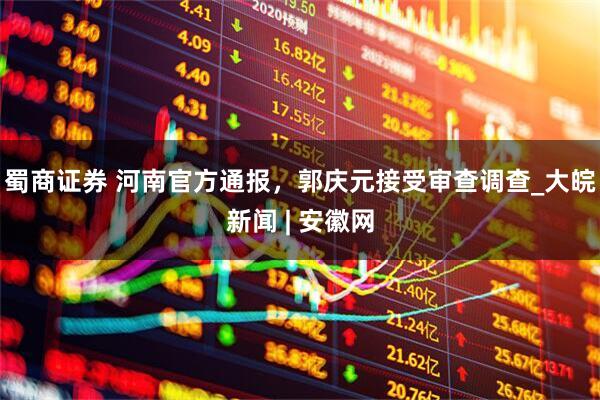 蜀商证券 河南官方通报，郭庆元接受审查调查_大皖新闻 | 安徽网