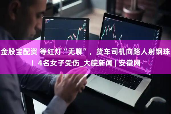 金股宝配资 等红灯“无聊”，货车司机向路人射钢珠！4名女子受伤_大皖新闻 | 安徽网