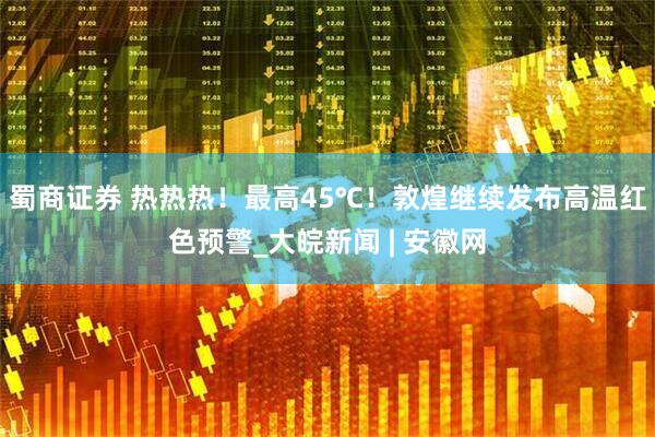 蜀商证券 热热热！最高45℃！敦煌继续发布高温红色预警_大皖新闻 | 安徽网