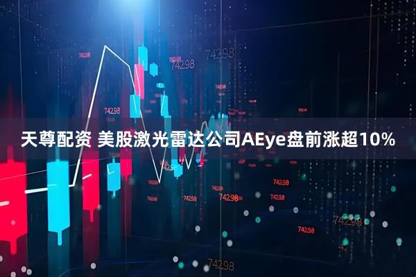 天尊配资 美股激光雷达公司AEye盘前涨超10%