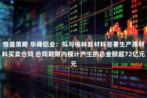 恒盛策略 华峰铝业：拟与榆林新材料签署生产原材料买卖合同 合同期限内预计产生的总金额超72亿元