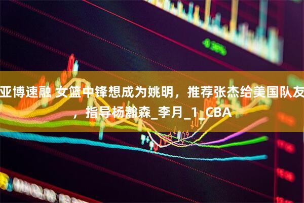 亚博速融 女篮中锋想成为姚明，推荐张杰给美国队友，指导杨瀚森_李月_1_CBA