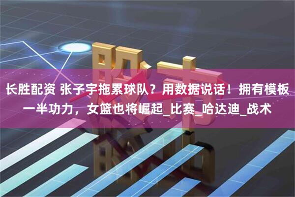 长胜配资 张子宇拖累球队？用数据说话！拥有模板一半功力，女篮也将崛起_比赛_哈达迪_战术