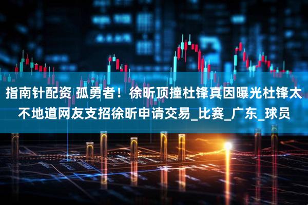 指南针配资 孤勇者！徐昕顶撞杜锋真因曝光杜锋太不地道网友支招徐昕申请交易_比赛_广东_球员