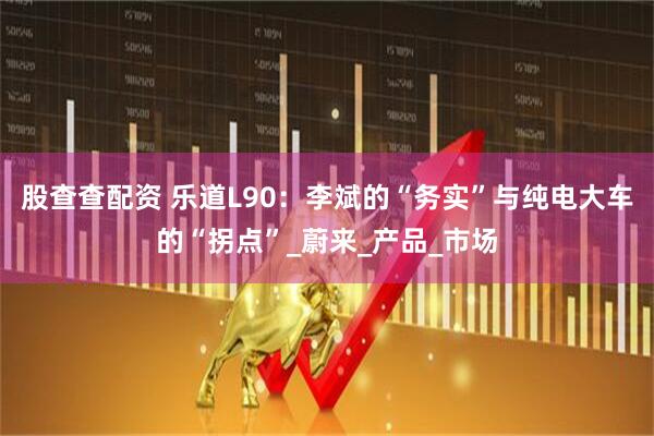 股查查配资 乐道L90：李斌的“务实”与纯电大车的“拐点”_蔚来_产品_市场