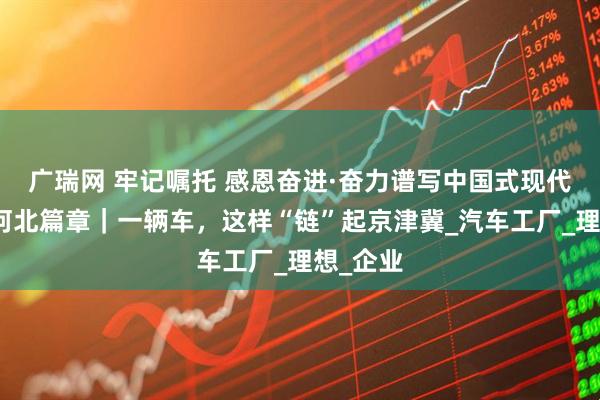 广瑞网 牢记嘱托 感恩奋进·奋力谱写中国式现代化建设河北篇章｜一辆车，这样“链”起京津冀_汽车工厂_理想_企业