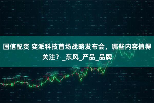 国信配资 奕派科技首场战略发布会，哪些内容值得关注？_东风_产品_品牌