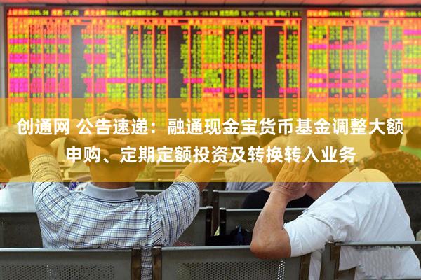 创通网 公告速递：融通现金宝货币基金调整大额申购、定期定额投资及转换转入业务