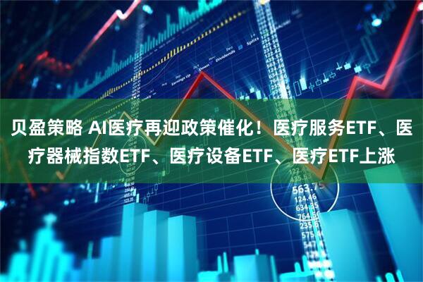 贝盈策略 AI医疗再迎政策催化！医疗服务ETF、医疗器械指数ETF、医疗设备ETF、医疗ETF上涨