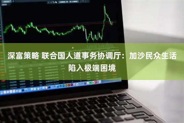 深富策略 联合国人道事务协调厅：加沙民众生活陷入极端困境