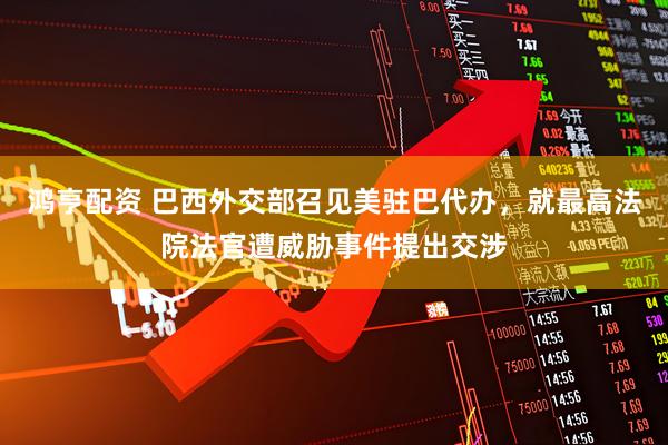 鸿亨配资 巴西外交部召见美驻巴代办，就最高法院法官遭威胁事件提出交涉
