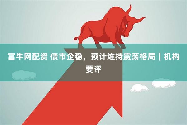 富牛网配资 债市企稳，预计维持震荡格局｜机构要评