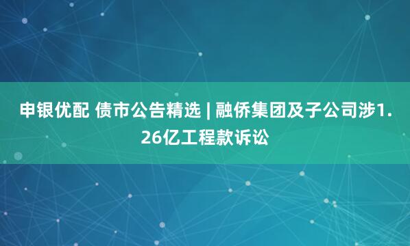 申银优配 债市公告精选 | 融侨集团及子公司涉1.26亿工程款诉讼