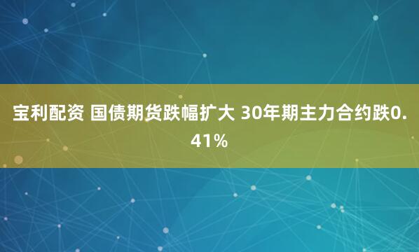 宝利配资 国债期货跌幅扩大 30年期主力合约跌0.41%