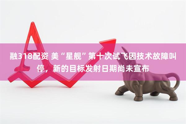 融318配资 美“星舰”第十次试飞因技术故障叫停，新的目标发射日期尚未宣布