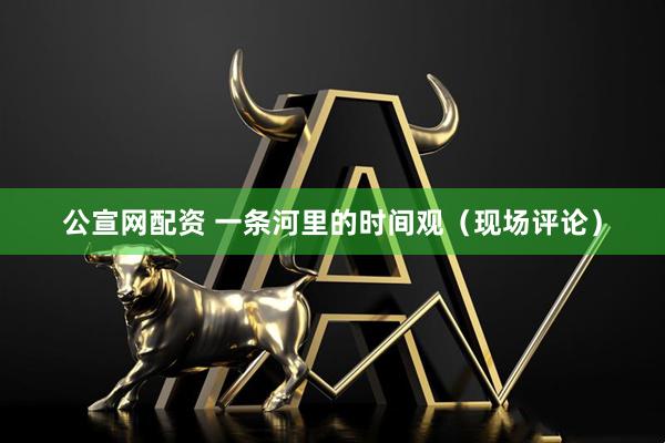 公宣网配资 一条河里的时间观（现场评论）
