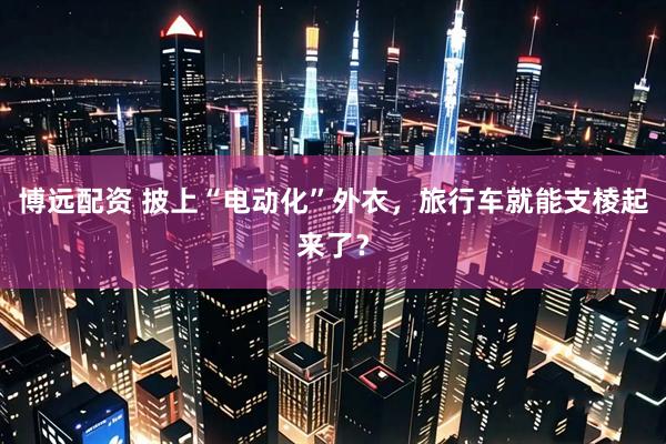 博远配资 披上“电动化”外衣，旅行车就能支棱起来了？