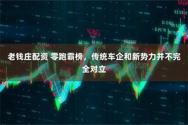 老钱庄配资 零跑霸榜，传统车企和新势力并不完全对立