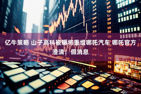 亿牛策略 山子高科被曝将重组哪吒汽车 哪吒官方澄清：假消息